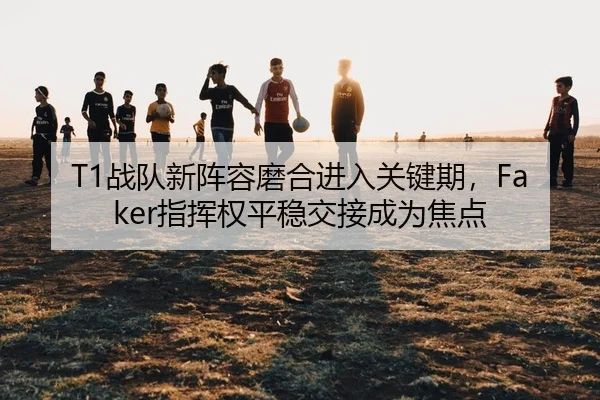 T1战队新阵容磨合进入关键期，Faker指挥权平稳交接成为焦点